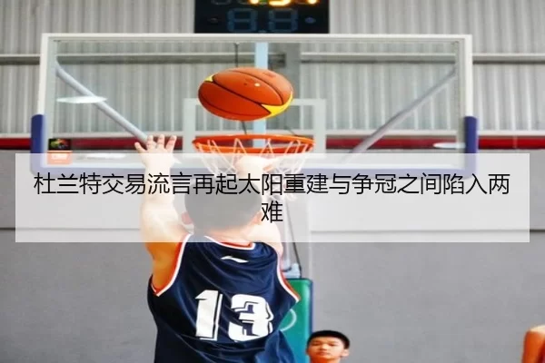 杜兰特交易流言再起太阳重建与争冠之间陷入两难